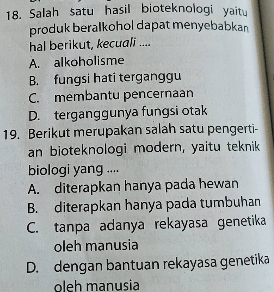 Salah satu hasil bioteknologi yaitu
produk beralkohol dapat menyebabkan
hal berikut, kecuali ....
A. alkoholisme
B. fungsi hati terganggu
C. membantu pencernaan
D. terganggunya fungsi otak
19. Berikut merupakan salah satu pengerti-
an bioteknologi modern, yaitu teknik
biologi yang ....
A. diterapkan hanya pada hewan
B. diterapkan hanya pada tumbuhan
C. tanpa adanya rekayasa genetika
oleh manusia
D. dengan bantuan rekayasa genetika
oleh manusia