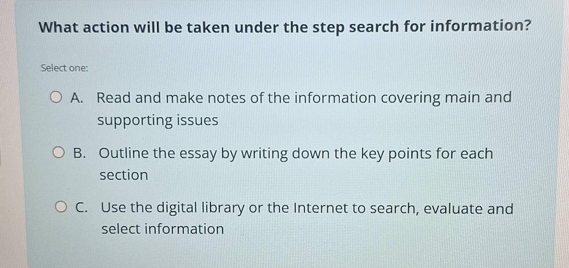 What action will be taken under the step search for information?
Select one:
A. Read and make notes of the information covering main and
supporting issues
B. Outline the essay by writing down the key points for each
section
C. Use the digital library or the Internet to search, evaluate and
select information