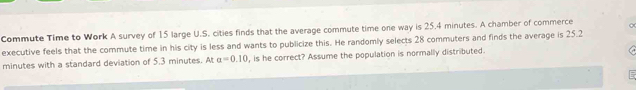Commute Time to Work A survey of 15 large U.S. cities finds that the average commute time one way is 25.4 minutes. A chamber of commerce 
executive feels that the commute time in his city is less and wants to publicize this. He randomly selects 28 commuters and finds the average is 25.2
minutes with a standard deviation of 5.3 minutes. At a=0.10 , is he correct? Assume the population is normally distributed.