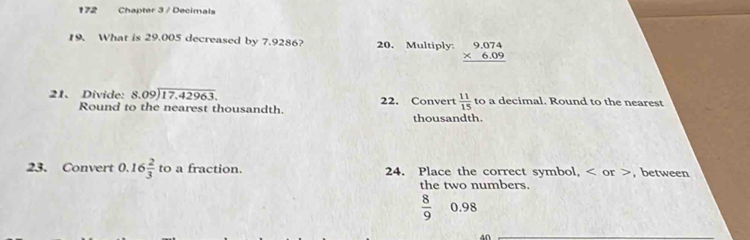 172 Chapter 3 / Decimals 
19. What is 29.005 decreased by 7.9286? 20. Multiply: beginarrayr 9.074 * 6.09 hline endarray
21、 Divide: beginarrayr 8.09encloselongdiv 17.42963endarray 22. Convert  11/15  to a decimal. Round to the nearest 
Round to the nearest thousandth. 
thousandth. 
23. Convert 0.16 2/3  to a fraction. 24. Place the correct symbol, or , between 
the two numbers.
 8/9  0.98
40