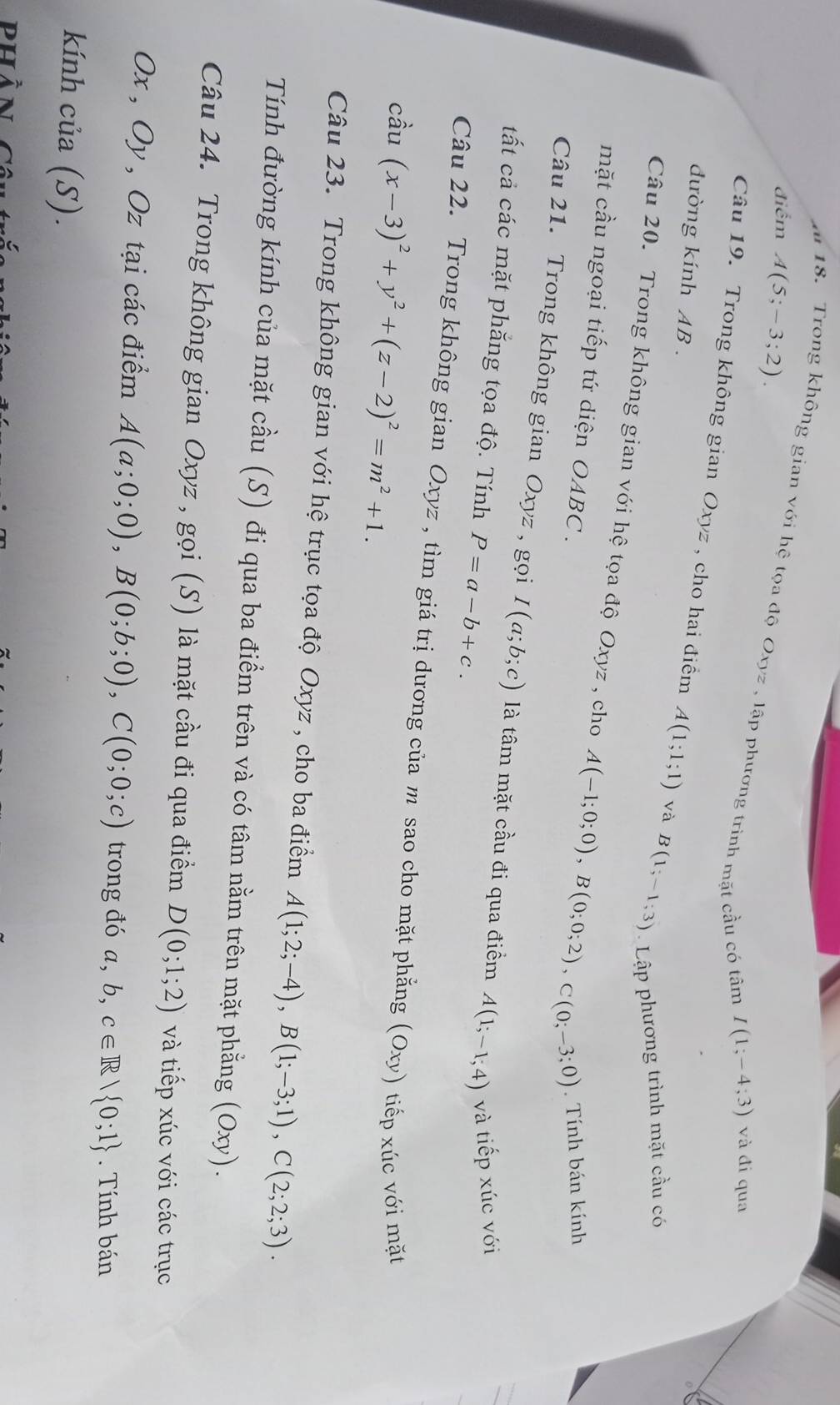 điểm A(5;-3;2).
a 18. Trong không gian với hệ tọa độ Oxyz , lập phương trình mặt cầu có tâm
I(1;-4;3) và đi qua
Câu 19. Trong không gian Oxyz , cho hai điểm A(1;1;1) và B(1;-1;3) Lập phương trình mặt cầu có
đường kính AB .
Câu 20. Trong không gian với hệ tọa độ Oxyz , cho A(-1;0;0),B(0;0;2),C(0;-3;0) *   Tính bán kính
mặt cầu ngoại tiếp tứ diện OABC.
Câu 21. Trong không gian Oxyz , gọi I(a;b;c) là tâm mặt cầu đi qua điểm A(1;-1;4) và tiếp xúc với
tất cả các mặt phẳng tọa độ. Tính P=a-b+c.
Câu 22. Trong không gian Oxyz , tìm giá trị dương của m sao cho mặt phẳng (Oxy) tiếp xúc với mặt
cầu (x-3)^2+y^2+(z-2)^2=m^2+1.
Câu 23. Trong không gian với hệ trục tọa độ Oxyz , cho ba điểm A(1;2;-4),B(1;-3;1),C(2;2;3).
Tính đường kính của mặt cầu (S) đi qua ba điểm trên và có tâm nằm trên mặt phẳng (Oxy).
Câu 24. Trong không gian Oxyz , gọi (S) là mặt cầu đi qua điềm D(0;1;2) và tiếp xúc với các trục
Ox , Oy , Oz tại các điểm A(a;0;0),B(0;b;0),C(0;0;c) trong đó a, b, c∈ R| 0;1. Tính bán
kính của (S).
phàn ca