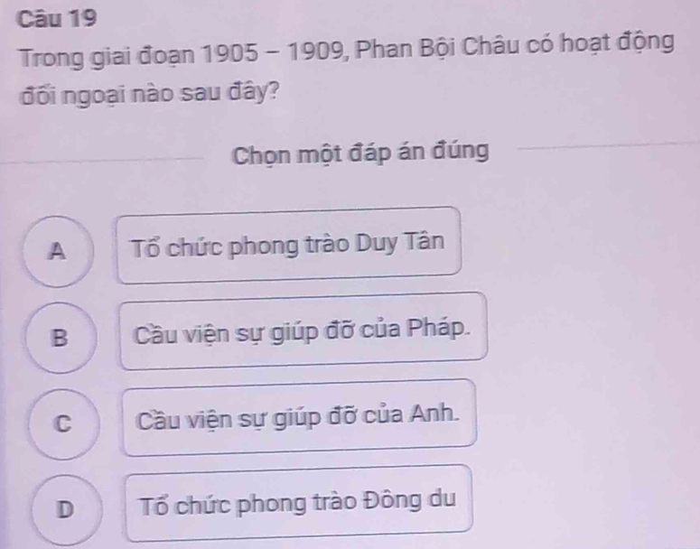 Trong giai đoạn 1905 - 1909, Phan Bội Châu có hoạt động
đối ngoại nào sau đây?
Chọn một đáp án đúng
A Tổ chức phong trào Duy Tân
B Cầu viện sự giúp đỡ của Pháp.
C Cầu viện sự giúp đỡ của Anh.
D Tổ chức phong trào Đông du