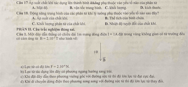 Áp suất chất khí tác dụng lên thành bình không phụ thuộc vào yếu tố nào của phân từ
A. Mật độ. B. vận tốc trung bình. C. khối lượng. D. kích thước.
Câu 18. Động năng trung bình của các phân tử khí lý tưởng phụ thuộc vào yếu tố nào sau đây?. Áp suất của chất khí. B. Thể tích của bình chứa.
C. Khối lượng phân tử của chất khí. D. Nhiệt độ tuyệt đối của chất khí.
PHÀN II. Câu trắc nghiệm đúng sai.
Câu 1. Một dây dẫn thẳng có chiều dài 1m mang dòng điện I=1Ad ặt trong vùng không gian có từ trường đều
có cảm ứng từ B=2.10^(-5)T như hình vẽ:
10
vector B
a) Lực từ có độ lớn F=2.10^(-4)N.
b) Lực từ tác dụng lên dây có phương ngang hướng sang trái.
c) Khi đặt đây dẫn theo phương vuông góc với đường sức từ thì độ lớn lực từ đạt cực đại.
d) Khi di chuyển dòng điện theo phương song song với đường sức từ thì độ lớn lực từ thay đổi.