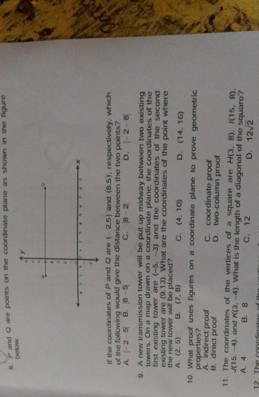 P and Q are points on the coordinate plane as shown in the figure
below.
If the coordinates of P and Q are (-2.5) and (8,5) , respectively, which
of the following would give the distance between the two points?
A. |-2-5| B. |8-5| C. |8-2| D. |-2-8|
9. A new transmission tower will be put up midway between two existing
towers. On a map drawn on a coordinate plane, the coordinates of the
first existing tower are (-5,-3) and the coordinates of the second 
existing tower are (9,13). What are the coordinates of the point where
the new tower will be placed?
A. (2,5) B. (7,8) C. (4,10) D. (14,16)
10. What proof uses figures on a coordinate plane to prove geometric
properties?
A. indirect proof C. coordinate proof
B. direct proof D. two-column proof
11. The coordinates of the vertices of a square are H(3,8), I(15,8).
J(15,-4) , and K(3,-4). What is the length of a diagonal of the square?
A. 4 B. 8 C. 12 D. 12sqrt(2)
12 T h e coordinato s .