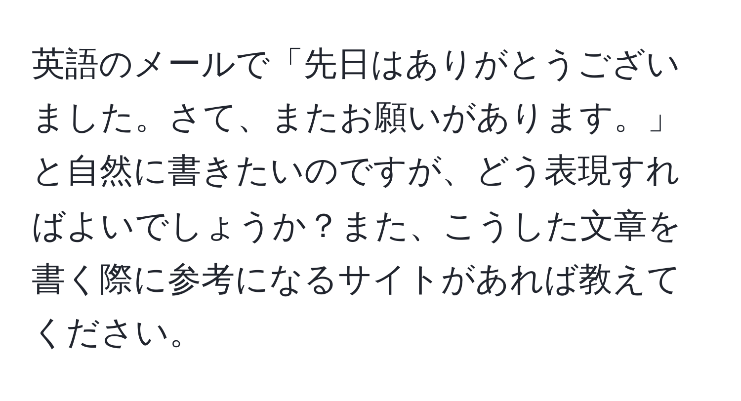 英語のメールで「先日はありがとうございました。さて、またお願いがあります。」と自然に書きたいのですが、どう表現すればよいでしょうか？また、こうした文章を書く際に参考になるサイトがあれば教えてください。