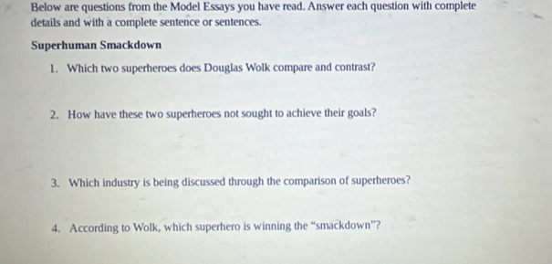 Below are questions from the Model Essays you have read. Answer each question with complete 
details and with a complete sentence or sentences. 
Superhuman Smackdown 
1. Which two superheroes does Douglas Wolk compare and contrast? 
2. How have these two superheroes not sought to achieve their goals? 
3. Which industry is being discussed through the comparison of superheroes? 
4. According to Wolk, which superhero is winning the “smackdown”?