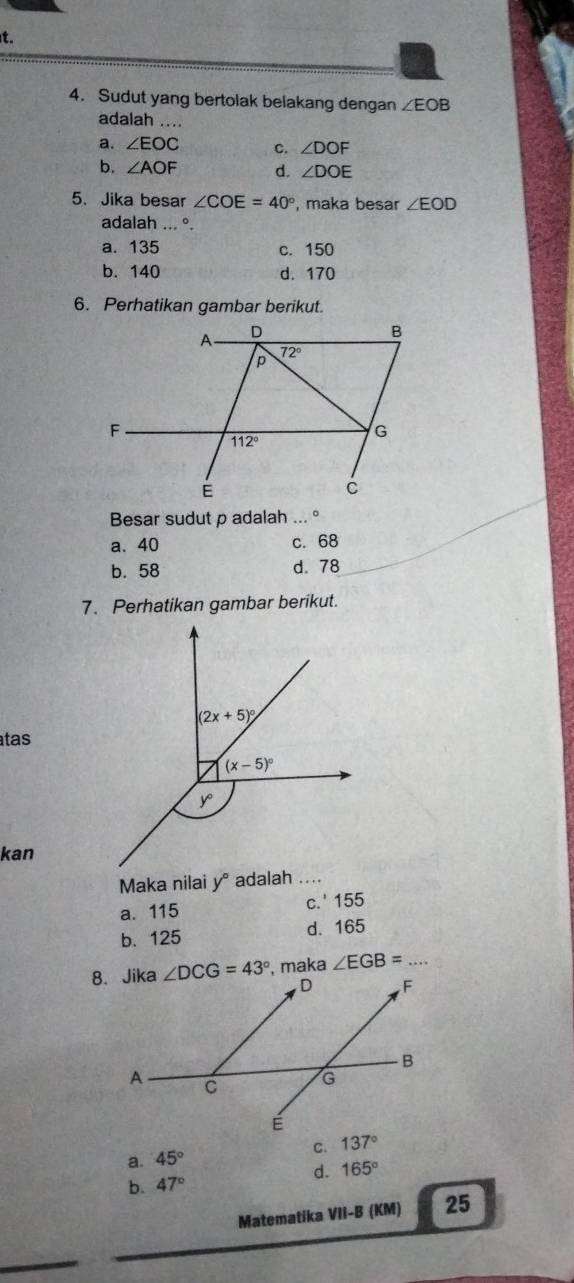 Sudut yang bertolak belakang dengan ∠ EOB
adalah ....
a. ∠ EOC c. ∠ DOF
b. ∠ AOF d. ∠ DOE
5. Jika besar ∠ COE=40° , maka besar ∠ EOD
adalah ... °.
a. 135 c. 150
b. 140 d. 170
6. Perhatikan gambar berikut.
Besar sudut p adalah ... °
a. 40 c. 68
b. 58 d. 78
7. Perhatikan gambar berikut.
atas
kan
Maka nilai y° adalah ...
a. 115 c.' 155
b.125 d. 165
maka ∠ EGB= _
C. 137°
a. 45°
d. 165°
b. 47°
Matematika VII-B (KM) 25