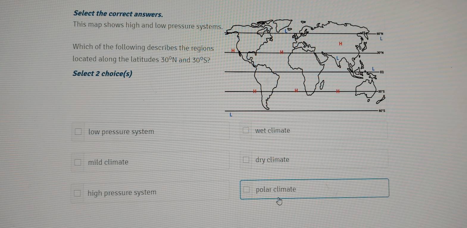 Select the correct answers.
This map shows high and low pressure systems.
H
Which of the following describes the regions H
located along the latitudes 30°N and 30°S
Select 2 choice(s)
L 60°S
low pressure system wet climate
mild climate dry climate
high pressure system
polar climate