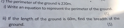 The perimeter of the ground is 220m. 
i) Write an equation to represent the perimeter of the ground. 
(1) 
ii) If the length of the ground is 60m, find the breadth of the 
ground. (1)