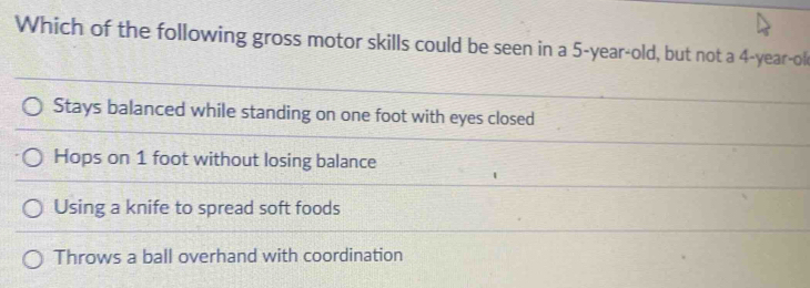 Which of the following gross motor skills could be seen in a 5-year-old, but not a 4-year -ok
Stays balanced while standing on one foot with eyes closed
Hops on 1 foot without losing balance
Using a knife to spread soft foods
Throws a ball overhand with coordination