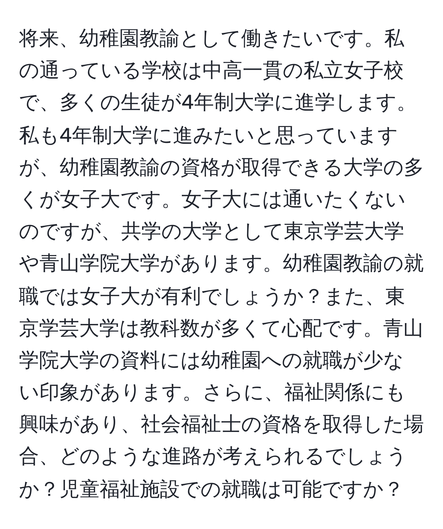 将来、幼稚園教諭として働きたいです。私の通っている学校は中高一貫の私立女子校で、多くの生徒が4年制大学に進学します。私も4年制大学に進みたいと思っていますが、幼稚園教諭の資格が取得できる大学の多くが女子大です。女子大には通いたくないのですが、共学の大学として東京学芸大学や青山学院大学があります。幼稚園教諭の就職では女子大が有利でしょうか？また、東京学芸大学は教科数が多くて心配です。青山学院大学の資料には幼稚園への就職が少ない印象があります。さらに、福祉関係にも興味があり、社会福祉士の資格を取得した場合、どのような進路が考えられるでしょうか？児童福祉施設での就職は可能ですか？