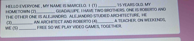 HELLO EVERYONE , MY NAME IS MARCELO. I (1) _ 15 YEARS OLD. MY 
HOMETOWN (2)_ GUADALUPE. I HAVE TWO BROTHERS. ONE IS ROBERTO AND 
THE OTHER ONE IS ALEJANDRO. ALEJANDRO STUDIED ARCHITECTURE, HE 
(3)_ AN ARCHITECT AND ROBERTO (4) _A TEACHER. ON WEEKENDS, 
WE (5) _FREE SO WE PLAY VIDEO GAMES, TOGETHER.