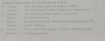 Tentukan kesimpulan dari premis-premis berikut. 
a. Premis 1 . Jika Siti sakit, maka Siti pergi ke dokter. 
Premis 2 : Jika Siti pergi ke dokter, maka ia mendapat obat. 
b. Premis 1 : Jika hatinva senang. maka ia tersenyum. 
Premis 2 : la tidak tersenyum. 
c. Premis 1 Jika sudut A lancip, maka besarnya kurang dari 90°
Premis 2 : Sudut A lancip 
d. Premis 1 Jika x tidak habis dibagi 2, maka x bilangan ganjil 
Premis 2; x bilangan genap.