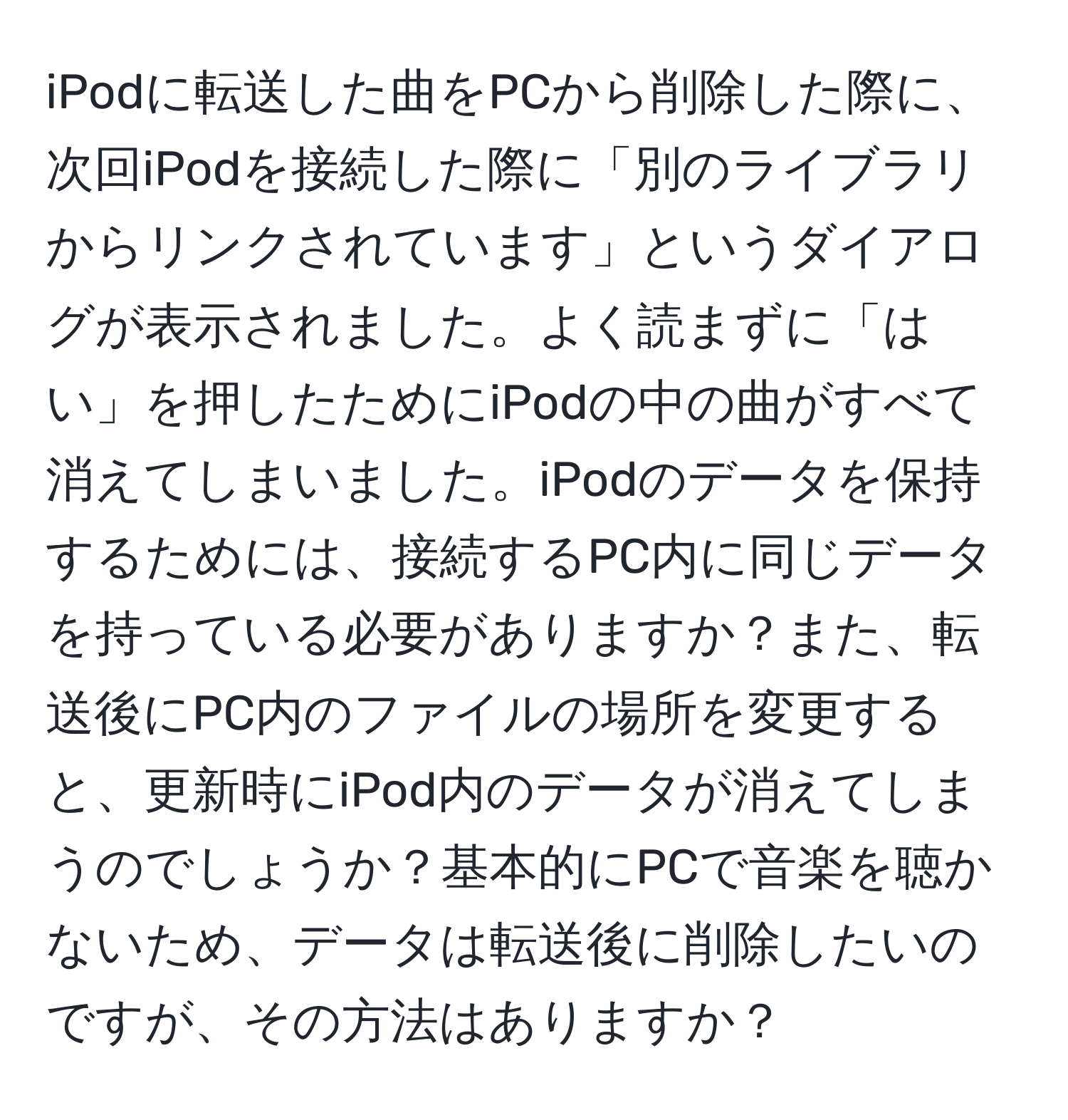 iPodに転送した曲をPCから削除した際に、次回iPodを接続した際に「別のライブラリからリンクされています」というダイアログが表示されました。よく読まずに「はい」を押したためにiPodの中の曲がすべて消えてしまいました。iPodのデータを保持するためには、接続するPC内に同じデータを持っている必要がありますか？また、転送後にPC内のファイルの場所を変更すると、更新時にiPod内のデータが消えてしまうのでしょうか？基本的にPCで音楽を聴かないため、データは転送後に削除したいのですが、その方法はありますか？