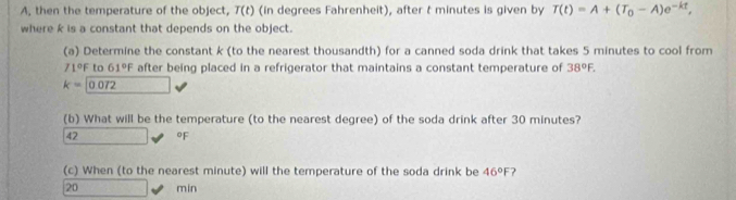 A, then the temperature of the object, T(t) (in degrees Fahrenheit), after t minutes is given by T(t)=A+(T_0-A)e^(-kt), 
where k is a constant that depends on the object.
(a) Determine the constant k (to the nearest thousandth) for a canned soda drink that takes 5 minutes to cool from
71°F to 61°F after being placed in a refrigerator that maintains a constant temperature of 38°F.
k=0.072 _  
(b) What will be the temperature (to the nearest degree) of the soda drink after 30 minutes?
42 oF
(c) When (to the nearest minute) will the temperature of the soda drink be 46°F
20 min