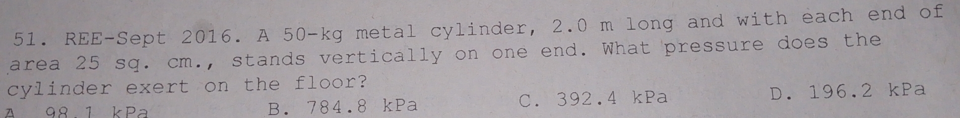 REE-Sept 2016. A 50-kg metal cylinder, 2.0 m long and with each end of
area 25 sq. cm., stands vertically on one end. What pressure does the
cylinder exert on the floor?
A 98 1 kPa B. 784.8 kPa C. 392.4 kPa D. 196.2 kPa