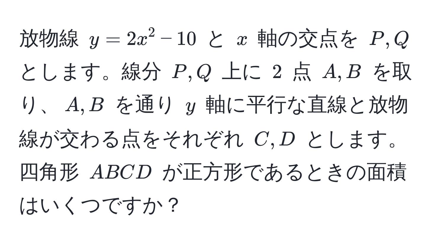 放物線 $y=2x^2-10$ と $x$ 軸の交点を $P,Q$ とします。線分 $P,Q$ 上に $2$ 点 $A,B$ を取り、$A,B$ を通り $y$ 軸に平行な直線と放物線が交わる点をそれぞれ $C,D$ とします。四角形 $ABCD$ が正方形であるときの面積はいくつですか？