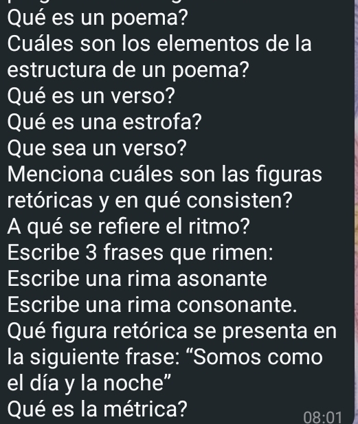 Qué es un poema? 
Cuáles son los elementos de la 
estructura de un poema? 
Qué es un verso? 
Qué es una estrofa? 
Que sea un verso? 
Menciona cuáles son las figuras 
retóricas y en qué consisten? 
A qué se refiere el ritmo? 
Escribe 3 frases que rimen: 
Escribe una rima asonante 
Escribe una rima consonante. 
Qué figura retórica se presenta en 
la siguiente frase: “Somos como 
el día y la noche" 
Qué es la métrica?
08:01