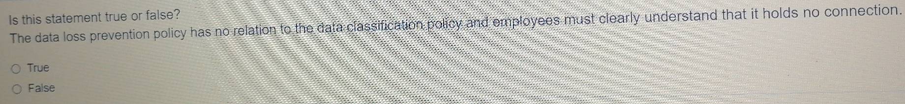 Is this statement true or false?
The data loss prevention policy has no relation to the data classification policy and employees must clearly understand that it holds no connection.
True
False