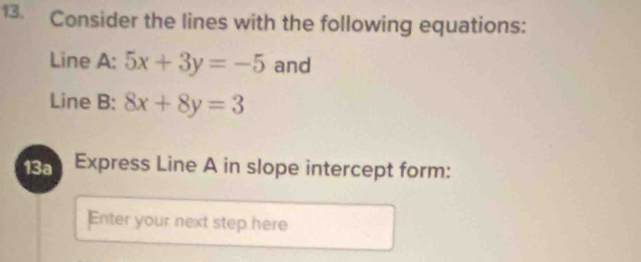 Consider the lines with the following equations:
Line A: 5x+3y=-5 and
Line B: 8x+8y=3
13a Express Line A in slope intercept form:
Enter your next step here