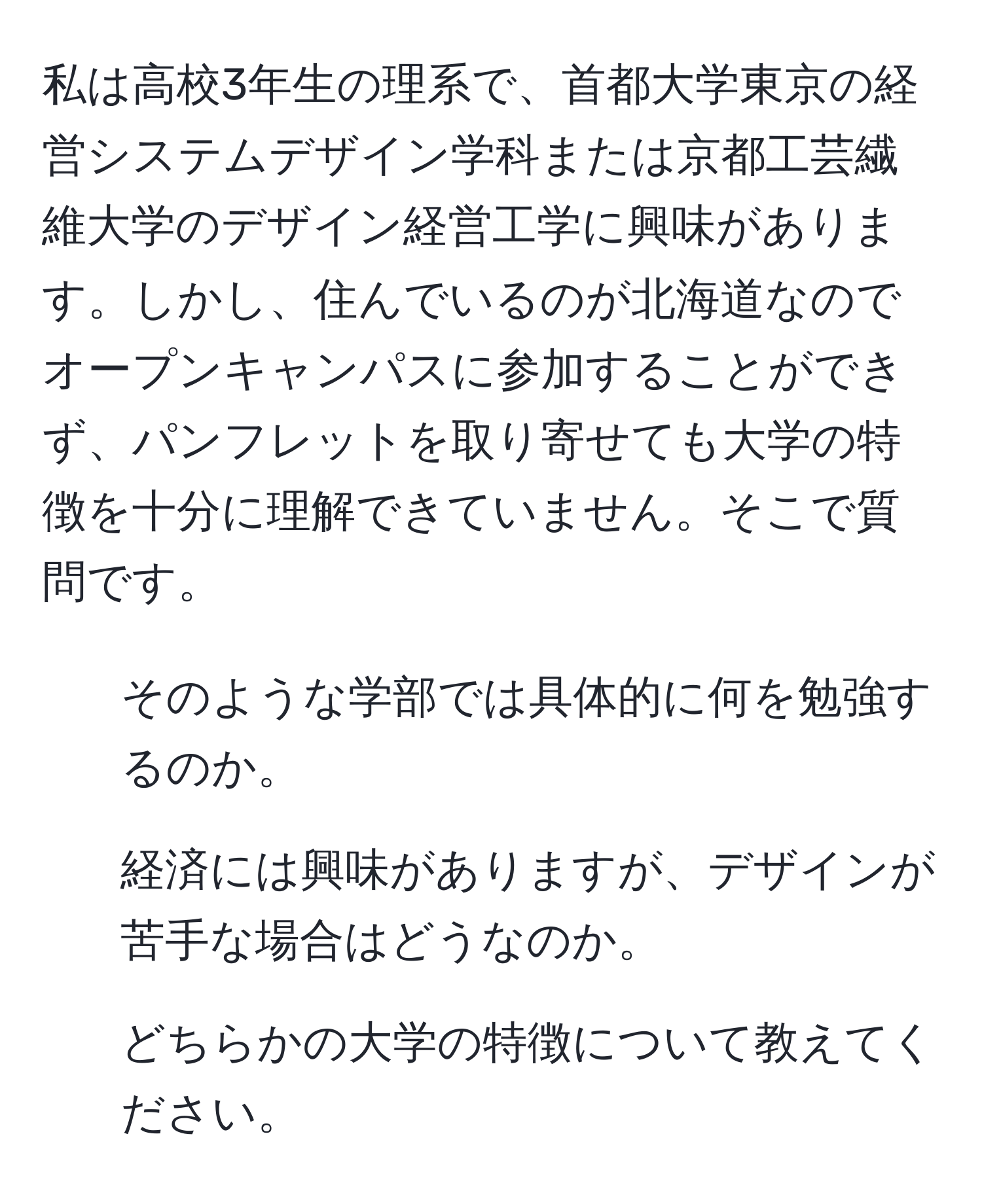 私は高校3年生の理系で、首都大学東京の経営システムデザイン学科または京都工芸繊維大学のデザイン経営工学に興味があります。しかし、住んでいるのが北海道なのでオープンキャンパスに参加することができず、パンフレットを取り寄せても大学の特徴を十分に理解できていません。そこで質問です。  
1. そのような学部では具体的に何を勉強するのか。  
2. 経済には興味がありますが、デザインが苦手な場合はどうなのか。  
3. どちらかの大学の特徴について教えてください。