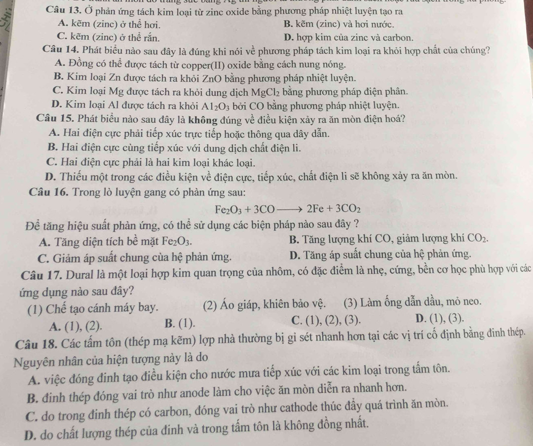 Ở phản ứng tách kim loại từ zinc oxide bằng phương pháp nhiệt luyện tạo ra
A. kẽm (zinc) ở thể hơi. B. kẽm (zinc) và hơi nước.
C. kẽm (zinc) ở thể rắn. D. hợp kim của zinc và carbon.
Câu 14. Phát biểu nào sau đây là đúng khi nói về phương pháp tách kim loại ra khỏi hợp chất của chúng?
A. Đồng có thể được tách từ copper(II) oxide bằng cách nung nóng.
B. Kim loại Zn được tách ra khỏi ZnO bằng phương pháp nhiệt luyện.
C. Kim loại Mg được tách ra khỏi dung dịch MgCl_2 bằng phương pháp điện phân.
D. Kim loại Al được tách ra khỏi Al_2O_3 bởi CO bằng phương pháp nhiệt luyện.
Câu 15. Phát biểu nào sau đây là không đúng về điều kiện xảy ra ăn mòn điện hoá?
A. Hai điện cực phải tiếp xúc trực tiếp hoặc thông qua dây dẫn.
B. Hai điện cực cùng tiếp xúc với dung dịch chất điện li.
C. Hai điện cực phải là hai kim loại khác loại.
D. Thiếu một trong các điều kiện về điện cực, tiếp xúc, chất điện li sẽ không xảy ra ăn mòn.
Câu 16. Trong lò luyện gang có phàn ứng sau:
Fe_2O_3+3COto 2Fe+3CO_2
Để tăng hiệu suất phàn ứng, có thể sử dụng các biện pháp nào sau đây ?
A. Tăng diện tích bề mặt Fe_2O_3. B. Tăng lượng khí CO, giảm lượng khí CO_2.
C. Giảm áp suất chung của hệ phản ứng. D. Tăng áp suất chung của hệ phản ứng.
Câu 17. Dural là một loại hợp kim quan trọng của nhôm, có đặc điểm là nhẹ, cứng, bền cơ học phù hợp với các
ứng dụng nào sau đây?
(1) Chế tạo cánh máy bay. (2) Áo giáp, khiên bảo vệ. (3) Làm ống dẫn dầu, mỏ neo.
A. (1), (2). B. (1). C. (1), (2), (3).
D. (1), (3).
Câu 18. Các tấm tôn (thép mạ kẽm) lợp nhà thường bị gỉ sét nhanh hơn tại các vị trí cố định bằng đinh thép.
Nguyên nhân của hiện tượng này là do
A. việc đóng đinh tạo điều kiện cho nước mưa tiếp xúc với các kim loại trong tấm tôn.
B. đinh thép đóng vai trò như anode làm cho việc ăn mòn diễn ra nhanh hơn.
C. do trong đinh thép có carbon, đóng vai trò như cathode thúc đầy quá trình ăn mòn.
D. do chất lượng thép của đinh và trong tấm tôn là không đồng nhất.