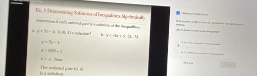 Porraia I iopción niaispla
Ex. 1 Determining Solutions of Inequalities Algebraically Rasrive En su pequeña, prueña el punto (1,-8) utnde ln xacón = ==
Determine if each ordered pair is a solution of the inequalities. A= 3,-3) und cducin a nota desiguantat?
y>5x-1;1 (0,4) a solution? b. y
y>5x-1
4 [LA|
4>5(0)-1
(2,-8) est une etucción e ct o degaio
4>-1 True
The ordered pair (0,4)
is a solution.