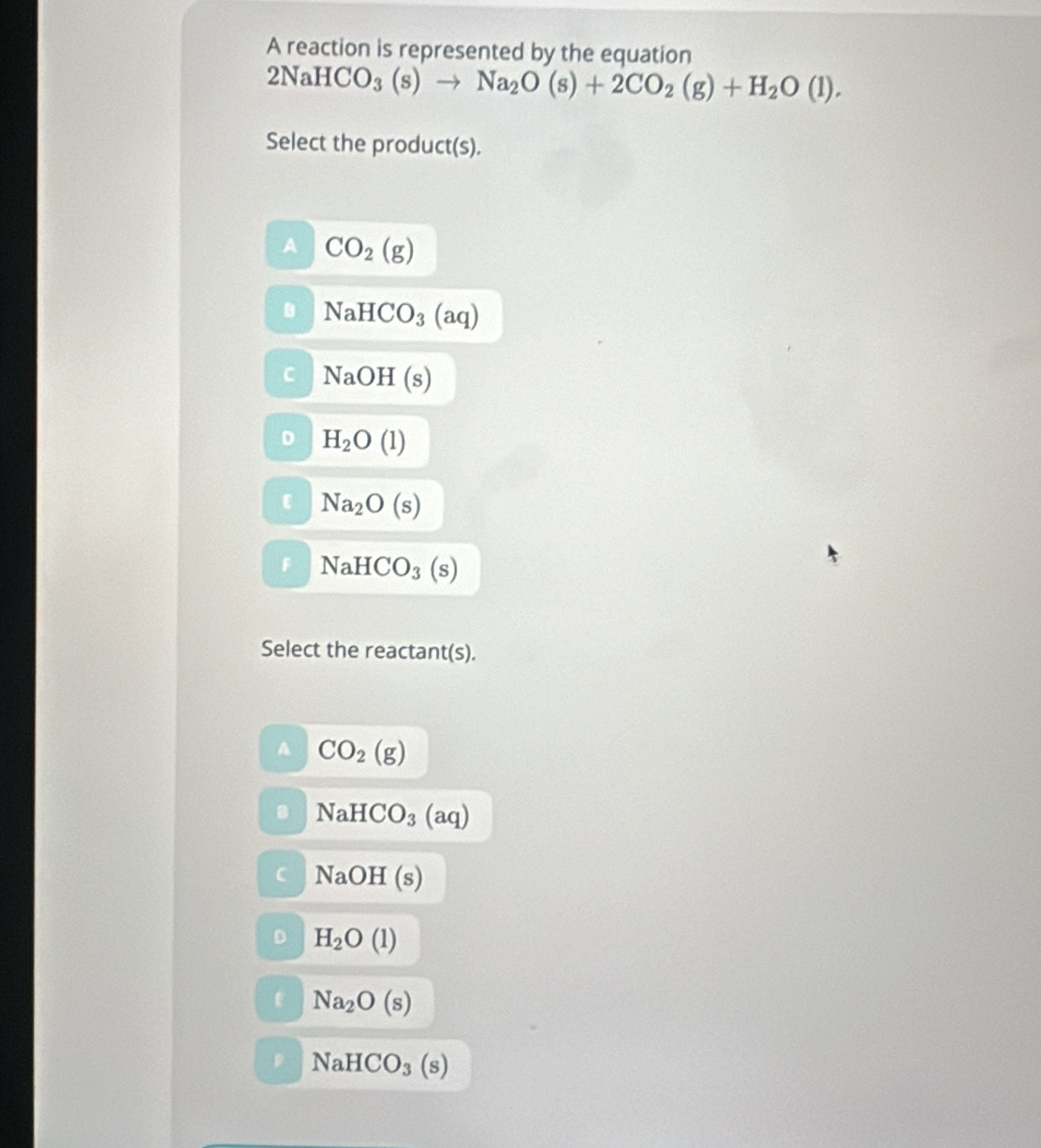 A reaction is represented by the equation
2NaHCO_3(s)to Na_2O(s)+2CO_2(g)+H_2O(l). 
Select the product(s).
CO_2(g)
NaHCO_3(aq)
NaOH(s)
H_2O(l)
Na_2O(s)
NaHCO_3(s)
Select the reactant(s).
CO_2(g)
NaHCO_3(aq)
NaOH(s)
H_2O(l)
Na_2O(s)
NaHCO_3(s)