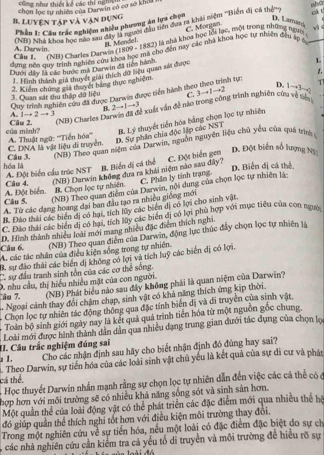cũng như thiết kế các thí nghiện
chọn lọc tự nhiên của Darwin có cơ sở khoa
nhữ
B. LUYệN tập và vận dụng D. Lamarck
Phần I: Câu trắc nghiệm nhiều phương án lựa chọn
(NB) Nhà khoa học nào sau đây là người đầu tiên đưa ra khái niệm ''Biến dị cá thể”? cá t
C. Morgan.
vì c
B. Mendel.
Câu 1. (NB) Charles Darwin (1809 - 1882) là nhà khoa học lỗi lạc, một trong những người ;
A. Darwin.
dựng nên quy trình nghiên cứu khoa học mà cho đến nay các nhà khoa học tự nhiên đều áp dự_
Dưới dây là các bước mà Darwin đã tiến hành,
1. Hình thành giả thuyết giải thích dữ liệu quan sát được
L
1.
D. 1to 3to 2 T
2. Kiểm chứng giả thuyết bằng thực nghiệm,
C. 3to 1to 2
Quy trình nghiên cứu đã được Darwin được tiến hành theo theo trình tự:
3. Quan sát thu thập dữ liệu
B. 2to 1to . 3
Câu 2. (NB) Charles Dar xề xuất vấn đề nào trong công trình nghiên cứu về tiếnh
A. 1→ 2 → 3
của mình?
B. Lý thuyết tiến hóa bằng chọn lọc tự nhiên
C. DNA là vật liệu di truyền. D. Sự phân chia độc lập các NST
A. Thuật ngữ: “Tiến hóa”
Câu 3. (NB) Theo quan niệm của Darwin, nguồn nguyên liệu chủ yếu của quá trình 1
C. Đột biến gen D. Đột biến số lượng NS1
hóa là B. Biến dị cá thể
A. Đột biến cấu trúc NST D. Biến dị cá thể.
Câu 4. (NB) Darwin không đưa ra khái niệm nào sau đây?
C. Phân ly tính trạng.
Câu 5. (NB) Theo quan điểm của Darwin, nội dung của chọn lọc tự nhiên là:
A. Đột biến. B. Chọn lọc tự nhiên.
A. Từ các dạng hoang dại ban đầu tạo ra nhiều giống mới
B. Đào thải các biến dị có hại, tích lũy các biến dị có lợi cho sinh vật.
C. Đào thải các biến dị có hại, tích lũy các biến dị có lợi phù hợp với mục tiêu của con người
D. Hình thành nhiều loài mới mang nhiều đặc điểm thích nghi.
Câu 6.  (NB) Theo quan điểm của Darwin, động lực thúc đầy chọn lọc tự nhiên là
A. các tác nhân của điều kiện sống trong tự nhiên.
B. sự đào thải các biến dị không có lợi và tích luỹ các biến dị có lợi.
C. sự đấu tranh sinh tồn của các cơ thể sống.
D. nhu cầu, thị hiếu nhiều mặt của con người.
Câu 7. (NB) Phát biểu nào sau đây không phải là quan niệm của Darwin?
L. Ngoại cảnh thay đổi chậm chạp, sinh vật có khả năng thích ứng kịp thời.
Chọn lọc tự nhiên tác động thông qua đặc tính biến dị và di truyền của sinh vật.
Toàn bộ sinh giới ngày nay là kết quả quá trình tiến hóa từ một nguồn gốc chung.
Loài mới được hình thành dần dần qua nhiều dạng trung gian dưới tác dụng của chọn lọ
II. Câu trắc nghiệm đúng sai
1. Cho các nhận định sau hãy cho biết nhận định đó đúng hay sai?
A, Theo Darwin, sự tiến hóa của các loài sinh vật chủ yếu là kết quả của sự di cư và phát
cá thể.
Học thuyết Darwin nhấn mạnh rằng sự chọn lọc tự nhiên dẫn đến việc các cá thể có ở
hợp hơn với môi trường sẽ có nhiều khả năng sống sót và sinh sản hơn.
Một quần thể của loài động vật có thể phát triển các đặc điểm mới qua nhiều thể hệ
đó giúp quần thể thích nghi tốt hơn với điều kiện môi trường thay đồi.
Trong một nghiên cứu về sự tiến hóa, nếu một loài có đặc điểm đặc biệt do sự ch
các nhà nghiên cứu cần kiểm tra cả yếu tố di truyền và môi trường đề hiều rõ sự