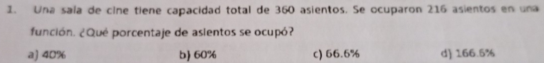 Una saía de cine tiene capacidad total de 360 asientos. Se ocuparon 216 asientos en una
función. ¿Qué porcentaje de asientos se ocupó?
a) 40% b) 60% c) 66.6% d) 166.5%