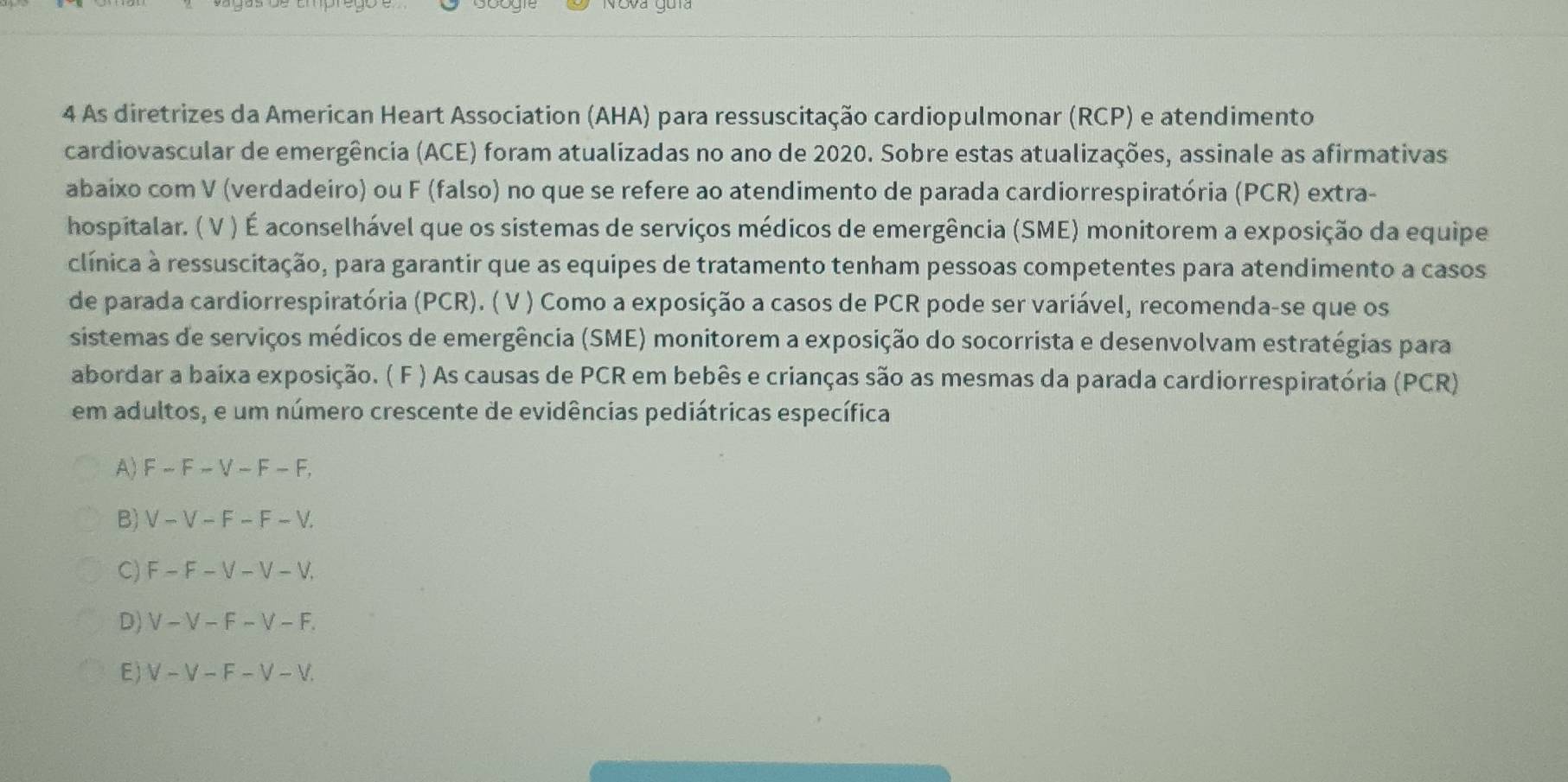 As diretrizes da American Heart Association (AHA) para ressuscitação cardiopulmonar (RCP) e atendimento
cardiovascular de emergência (ACE) foram atualizadas no ano de 2020. Sobre estas atualizações, assinale as afirmativas
abaixo com V (verdadeiro) ou F (falso) no que se refere ao atendimento de parada cardiorrespiratória (PCR) extra-
hospitalar. ( V ) É aconselhável que os sistemas de serviços médicos de emergência (SME) monitorem a exposição da equipe
clínica à ressuscitação, para garantir que as equipes de tratamento tenham pessoas competentes para atendimento a casos
de parada cardiorrespiratória (PCR). ( V ) Como a exposição a casos de PCR pode ser variável, recomenda-se que os
sistemas de serviços médicos de emergência (SME) monitorem a exposição do socorrista e desenvolvam estratégias para
abordar a baixa exposição. ( F ) As causas de PCR em bebês e crianças são as mesmas da parada cardiorrespiratória (PCR)
em adultos, e um número crescente de evidências pediátricas específica
A) F-F-V-F-F.
B) V-V-F-F-V.
C) F-F-V-V-V.
D) V-V-F-V-F
E) V-V-F-V-V.