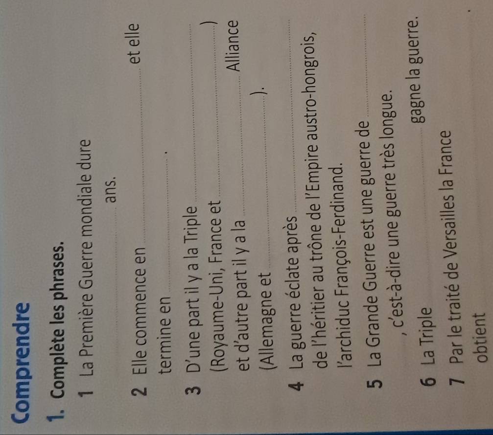 Comprendre 
1. Complète les phrases. 
1 La Première Guerre mondiale dure 
_ans. 
2 Elle commence en _et elle 
termine en_ 
、 
3 D'une part il y a la Triple_ 
(Royaume-Uni, France et_ 
 
et d'autre part il y a la_ 
Alliance 
(Allemagne et_ 
). 
4 La guerre éclate après_ 
de l'héritier au trône de l'Empire austro-hongrois, 
l'archiduc François-Ferdinand. 
5 La Grande Guerre est une guerre de_ 
, c'est-à-dire une guerre très longue. 
6 La Triple _gagne la guerre. 
7 Par le traité de Versailles la France 
obtient 
_