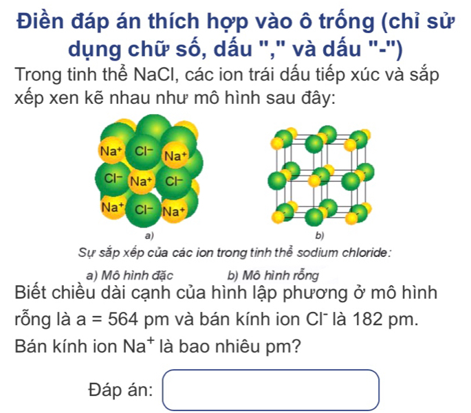 Điền đáp án thích hợp vào ô trống (chỉ sử 
dụng chữ số, dấu "," và dấu "-") 
Trong tinh thể NaCl, các ion trái dấu tiếp xúc và sắp 
xếp xen kẽ nhau như mô hình sau đây: 
a) 
Sự sắp xếp của các ion trong tinh thể sodium chloride: 
a) Mô hình đặc b) Mô hình rỗng 
Biết chiều dài cạnh của hình lập phương ở mô hình 
rỗng là a=564 pm và bán kính ion Cl là 182 pm. 
Bán kính ion Na^+ là bao nhiêu pm? 
Đáp án: □ 