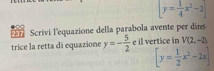 [y= 1/4 x^2-2]
7 Scrivi l’equazione della parabola avente per diret- 
trice la retta di equazione y=- 5/2  e il vertice in V(2,-2).
[y= 1/2 x^2-2x]