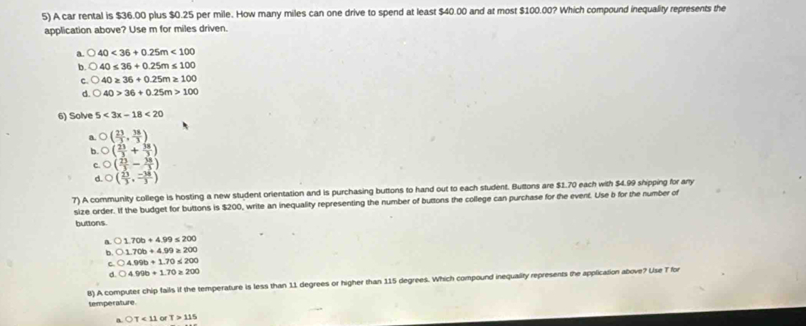 A car rental is $36.00 plus $0.25 per mile. How many miles can one drive to spend at least $40.00 and at most $100.00? Which compound inequality represents the
application above? Use m for miles driven.
a 40<36+0.25m<100</tex>
b 40≤ 36+0.25m≤ 100
C 40≥ 36+0.25m≥ 100
d. bigcirc 40>36+0.25m>100
6) Solve 5<3x-18<20
a. O( 23/3 , 38/3 )
b. O( 23/3 + 38/3 )
O( 23/3 - 38/3 )
d. O( 23/3 , (-38)/3 )
7) A community college is hosting a new student orientation and is purchasing buttons to hand out to each student. Buttons are $1.70 each with $4.99 shipping for any
size order. If the budget for buttons is $200, write an inequality representing the number of buttons the college can purchase for the event. Use b for the number of
buttons.
A 1.70b+4.99≤ 200
b. bigcirc 1.70b+4.99≥ 200
C bigcirc 4.99b+1.70≤ 200
d. bigcirc 4.99b+1.70≥ 200
8) A computer chip fails if the temperature is less than 11 degrees or higher than 115 degrees. Which compound inequality represents the application above? Use T for
temperature.
a bigcirc T<11</tex> or T>115