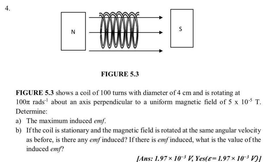 FIGURE 5.3 
FIGURE 5.3 shows a coil of 100 turns with diameter of 4 cm and is rotating at
100π rads^(-1) about an axis perpendicular to a uniform magnetic field of 5* 10^(-5)T. 
Determine: 
a) The maximum induced emf. 
b) If the coil is stationary and the magnetic field is rotated at the same angular velocity 
as before, is there any emf induced? If there is emf induced, what is the value of the 
induced emf? 
[Ans: 1.97* 10^(-3)V, es(varepsilon =1.97* 10^(-3)V)