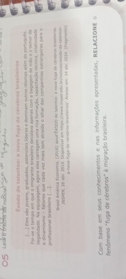 Leia o trecno da notícia 
Êxodo de talentos: a nova fuga de cérebros brasileiros 
[...] Eles são jovens, graduados, potenciais líderes e dominam outros idiomas além do português. 
Foi-se o tempo em que o imigrante brasileiro decolava apenas com a bagagem de mão e o temor da 
ilegalidade. Na equipagem, agora eles carregam uma rica formação, capacitação técnica, criatividade 
e dinamismo - fatores que cada vez mais tem atraído o olhar das companhias estrangeiras para o 
profissional brasileiro [...]. 
Brasil América Economia, (2016] apud ÊXODO de talentos: a nova fuga de cérebros brasileiros. 
INSPER, 26 abr. 2016. Disponível em https://www.insper.edu.br/noticias/exodo-de-talentos- 
a-nova-fuga-de-cerebros-brasileiros/. Acesso em: 24 abr. 2024. [Fragmento] 
Com base em seus conhecimentos e nas informações apresentadas, RELACIONE o 
fenômeno "fuga de cérebros" à migração brasileira.