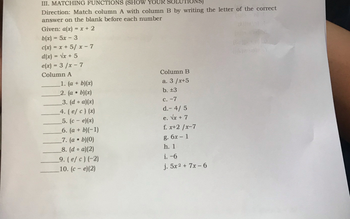 MATCHING FUNCTIONS (SHOW YOUR SOLUTIONS)
Direction: Match column A with column B by writing the letter of the correct
answer on the blank before each number
Given: a(x)=x+2
b(x)=5x-3
c(x)=x+5/x-7
d(x)=sqrt(x)+5
e(x)=3/x-7
Column A Column B
_1. (a+b)(x)
a. 3/x+5
_2. (a· b)(x)
b. ± 3
_3. (dcirc a)(x) c. -7
_4. (e/c)(x) d. - 4/ 5
_5. (c-e)(x)
e. sqrt(x)+7
_6. (a+b)(-1)
f. x+2/x-7
_7. (a· b)(0)
g. 6x-1
__8. (dcirc a)(2) h. 1
__9. (e/c)(-2) i. -6
_10. (c-e)(2)
j. 5x^2+7x-6