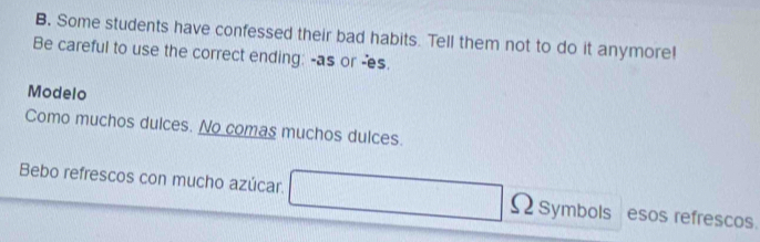 Some students have confessed their bad habits. Tell them not to do it anymore! 
Be careful to use the correct ending: -as or -es. 
Modelo 
Como muchos dulces. No comas muchos dulces. 
Bebo refrescos con mucho azúcar. Symbols esos refrescos