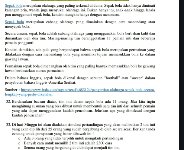 Sepak bola merupakan olahraga yang paling terkenal di dunia. Sepak bola tidak hanya diminati
kalangan pria, wanita juga menyukai olahraga ini. Bukan hanya itu, anak-anak hingga lansia
pun menggemari sepak bola, kendati mungkin hanya dengan menonton.
Sepak bola merupakan cabang olahraga yang dimainkan dengan cara menendang atau
menyepak bola.
Secara umum, sepak bola adalah cabang olahraga yang menggunakan bola berbahan kulit dan
dimainkan oleh dua tim. Masing-masing tim beranggotakan 11 pemain inti dan beberapa
pemain pengganti.
Kendati demikian, ada pula yang berpendapat bahwa sepak bola merupakan permainan yang
dilakukan dengan cara menendang bola yang memiliki tujuan memasukkan bola ke dalam
gawang lawan.
Permainan sepak bola dimenangkan oleh tim yang paling banyak memasukkan bola ke gawang
lawan berdasarkan aturan permainan.
Dalam bahasa Inggris, sepak bola dikenal dengan sebutan 'football" atau "soccer" dalam
penyebutan bahasa Inggris-Amerika Serikat.
Sumber : https://www.bola.com/ragam/read/4683124/pengertian-olahraga-sepak-bola-secara-
lengkap-yang-perlu-diketahui.
32. Berdasarkan bacaan diatas, tim inti dalam sepak bola ada 11 orang. Jika kita ingin
menghitung susunan yang bisa dibuat untuk membentuk satu tim inti dari seluruh pemain
yang ada dapat menggunakan kaidah pencahaan. Jelaskan apa yang dimaksud dengan
kaidah pencacahan!
33. Di hari Minggu ini akan diadakan simulasi pertandingan yang akan melibatkan 2 tim inti
yang akan dipilih dari 25 orang yang sudah bergabung di club secara acak. Berikan tanda
centang untuk pernyataan yang benar dibawah ini !
Ada 3 orang yang tidak terpilih untuk mengikuti pertandingan
Banyak cara untuk memilih 2 tim inti adalah 2300 cara
Semua orang yang bergabung di club dapat menjadi tim inti