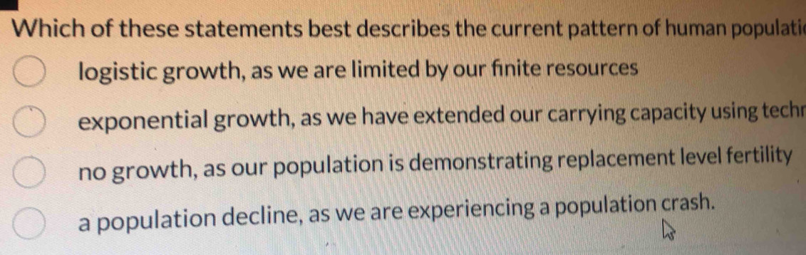 Which of these statements best describes the current pattern of human populatic
logistic growth, as we are limited by our finite resources
exponential growth, as we have extended our carrying capacity using techr
no growth, as our population is demonstrating replacement level fertility
a population decline, as we are experiencing a population crash.