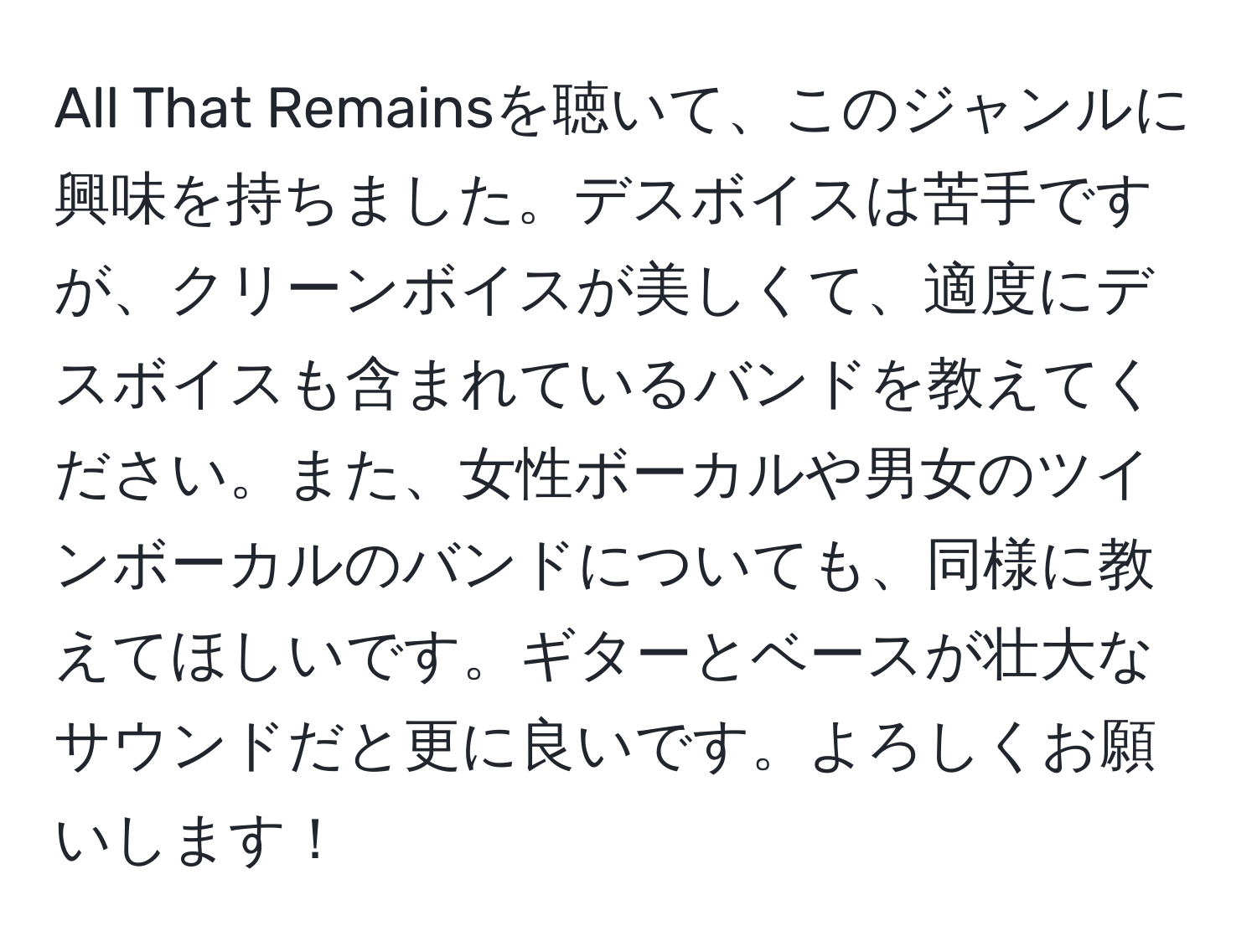 All That Remainsを聴いて、このジャンルに興味を持ちました。デスボイスは苦手ですが、クリーンボイスが美しくて、適度にデスボイスも含まれているバンドを教えてください。また、女性ボーカルや男女のツインボーカルのバンドについても、同様に教えてほしいです。ギターとベースが壮大なサウンドだと更に良いです。よろしくお願いします！