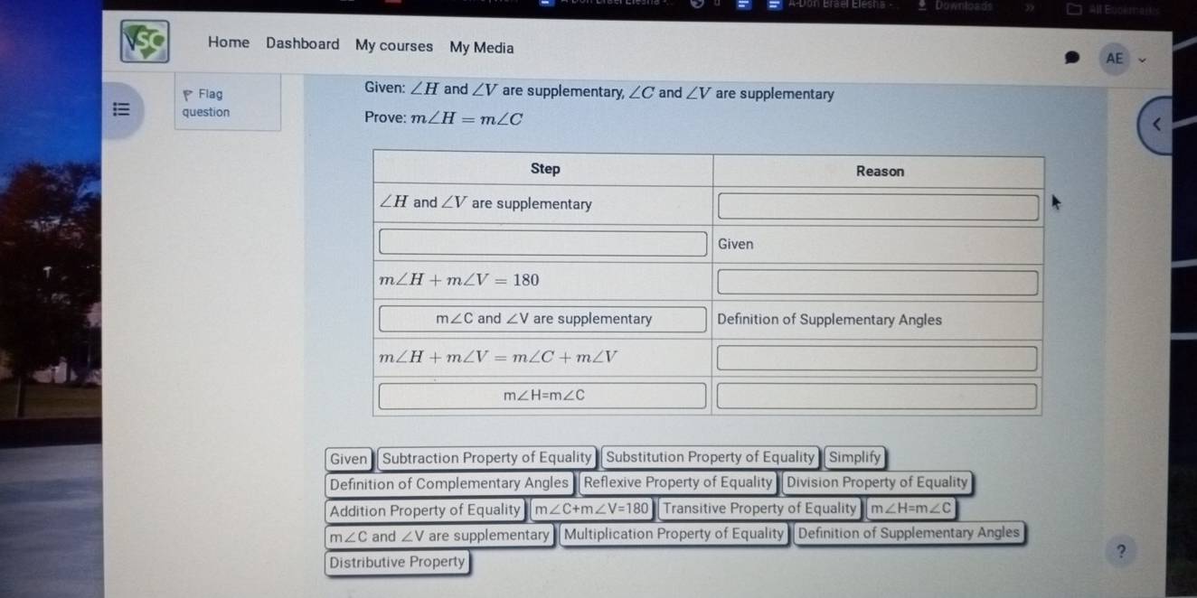 Downie
Home Dashboard My courses My Media
AE
Flag Given: ∠ H and ∠ V are supplementary, ∠ C and ∠ V are supplementary
question Prove: m∠ H=m∠ C
Given  Subtraction Property of Equality Substitution Property of Equality Simplify
Definition of Complementary Angles  Reflexive Property of Equality Division Property of Equality
Addition Property of Equality m∠ C+m∠ V=180 Transitive Property of Equality m∠ H=m∠ C
n ∠ C and ∠ V are supplementary Multiplication Property of Equality Definition of Supplementary Angles
Distributive Property
?