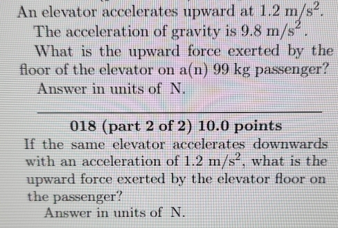 An elevator accelerates upward at 1.2m/s^2. 
The acceleration of gravity is 9.8m/s^2. 
What is the upward force exerted by the 
floor of the elevator on a(n) 99 kg passenger? 
Answer in units of N. 
018 (part 2 of 2) 10.0 points 
If the same elevator accelerates downwards 
with an acceleration of 1.2m/s^2 , what is the 
upward force exerted by the elevator floor on 
the passenger? 
Answer in units of N.