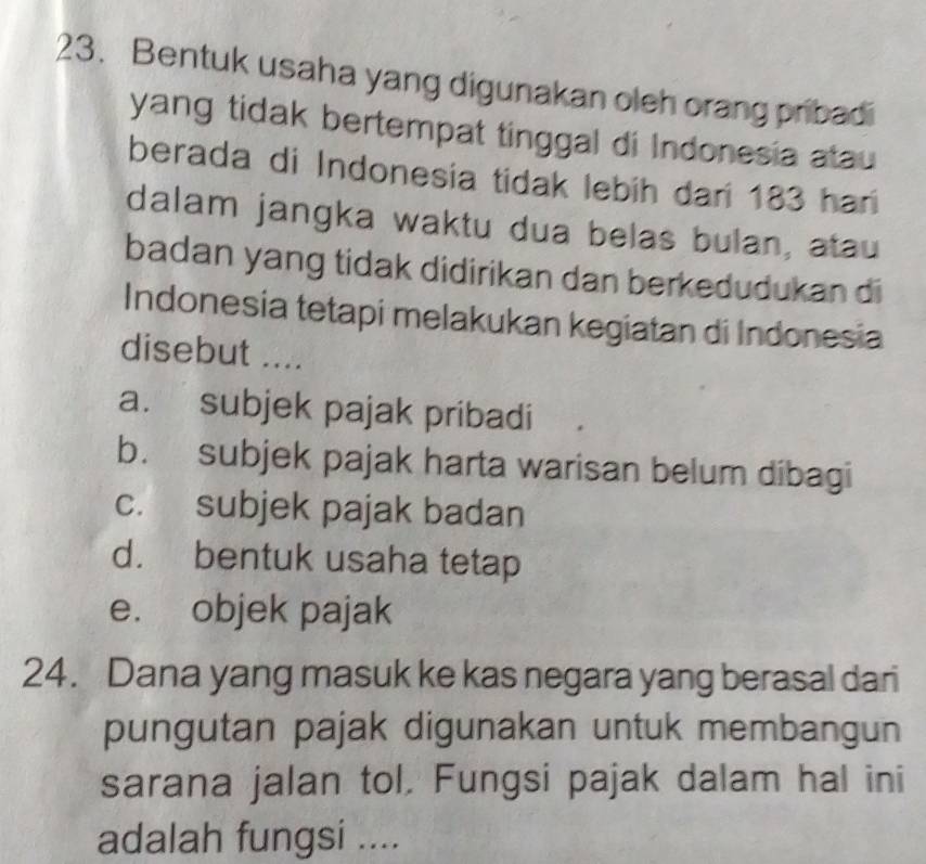 Bentuk usaha yang digunakan oleh orang pribadi
yang tidak bertempat tinggal di Indonesia atau
berada di Indonesia tidak lebih dari 183 har
dalam jangka waktu dua belas bulan, atau
badan yang tidak didirikan dan berkedudukan di
Indonesia tetapi melakukan kegiatan di Indonesia
disebut ....
a. subjek pajak pribadi
b. subjek pajak harta warisan belum dibagi
c. subjek pajak badan
d. bentuk usaha tetap
e. objek pajak
24. Dana yang masuk ke kas negara yang berasal dari
pungutan pajak digunakan untuk membangun
sarana jalan tol. Fungsi pajak dalam hal ini
adalah fungsi ....