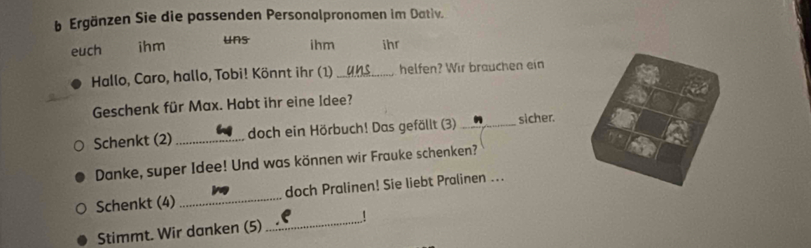 Ergänzen Sie die passenden Personalpronomen im Dativ. 
euch ihm uns ihm ihr 
Hallo, Caro, hallo, Tobi! Könnt ihr (1) _helfen? Wir brauchen ein 
Geschenk für Max. Habt ihr eine Idee? 
Schenkt (2) _doch ein Hörbuch! Das gefällt (3) _sicher. 
Danke, super Idee! Und was können wir Frauke schenken? 
Schenkt (4) _doch Pralinen! Sie liebt Pralinen ... 
Stimmt. Wir danken (5) 
_