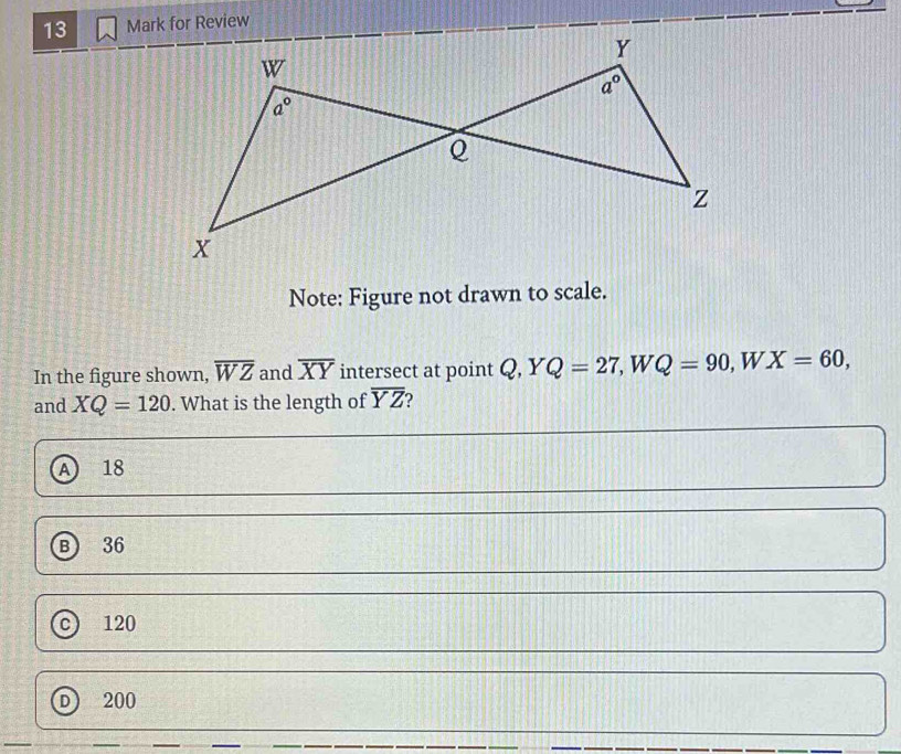 for Review
Note: Figure not drawn to scale.
In the figure shown, overline WZ and overline XY intersect at point Q,YQ=27,WQ=90,  1/2  W X=60,
and XQ=120. What is the length of overline YZ
A 18
B 36
c 120
D 200