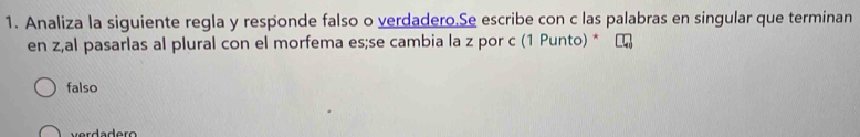 Analiza la siguiente regla y responde falso o verdadero.Se escribe con c las palabras en singular que terminan
en z,al pasarlas al plural con el morfema es;se cambia la z por c (1 Punto) *
falso