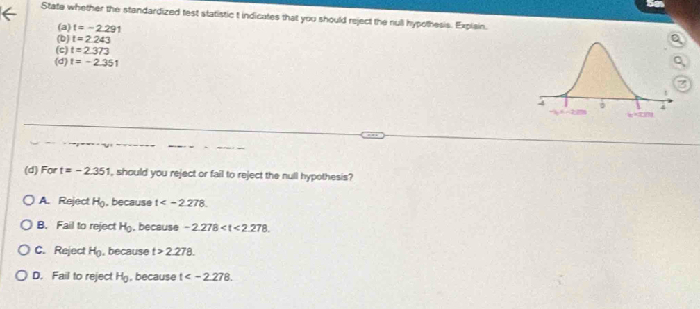 State whether the standardized test statistic t indicates that you should reject the null hypothesis. Explain.
(a) t=-2.291
(b) t=2.243
(c) t=2.373
(d) t=-2.351
(d) For t=-2.351 , should you reject or fail to reject the null hypothesis?
A. Reject H_0 , because t .
B. Fail to reject H_0 , because -2.278 .
C. Reject H_0 , because t>2.278.
D. Fail to reject H_0 , because t .