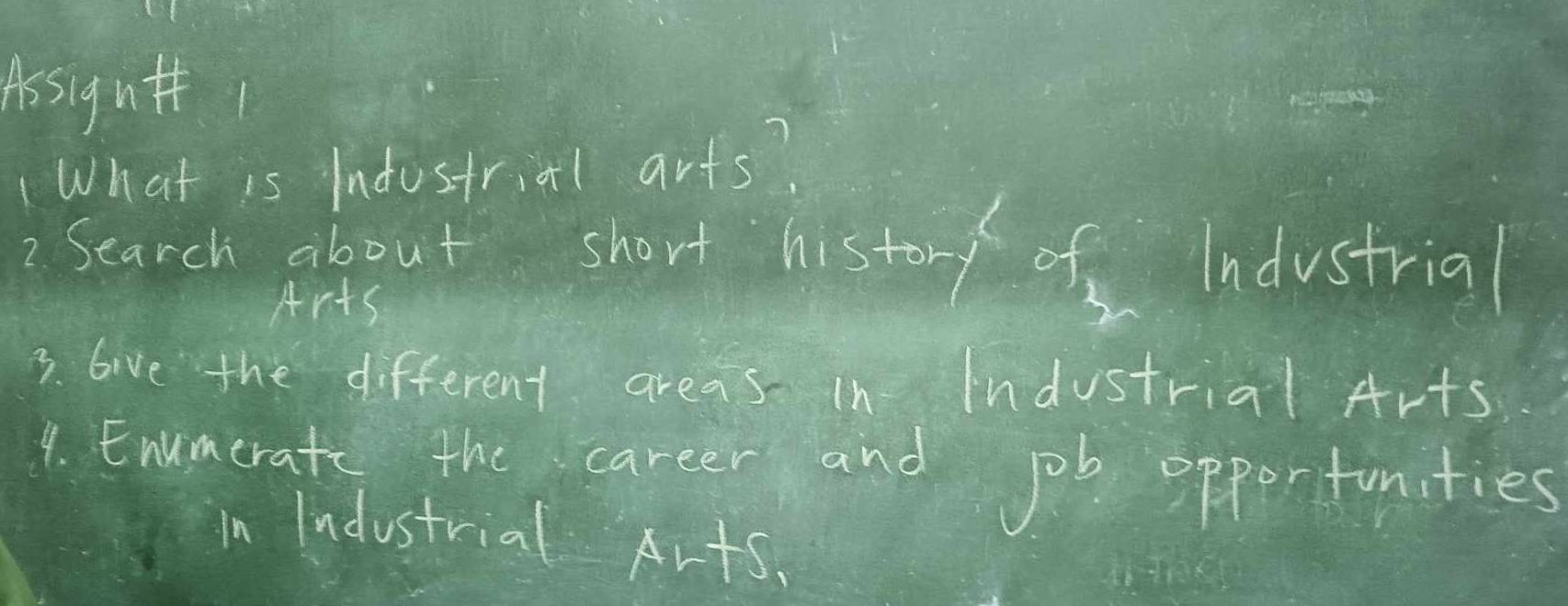 Aisigut( 
What is Indostrial arts? 
2 Search about short history of Industrial 
Arts 
3. live the different areas In Industrial Arts 
1. Enumerat the carter and job oppertunities 
in Industrial Arts.